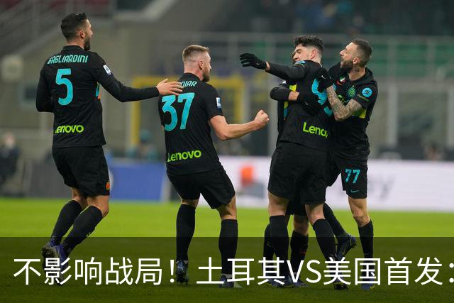 不影响战局！土耳其VS美国首发：居莱尔先发 普利西奇替补
