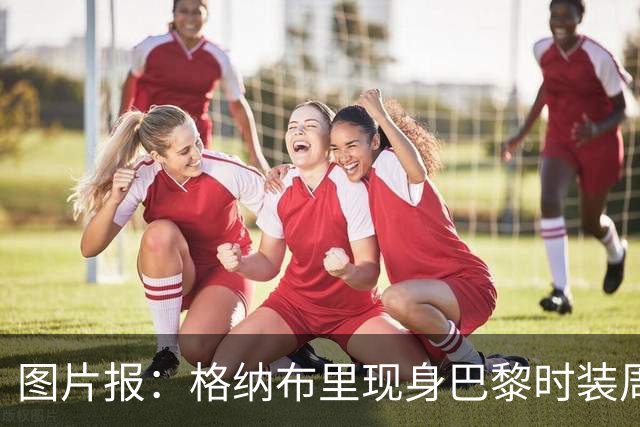 图片报：格纳布里现身巴黎时装周观看走秀，特尔担任模特