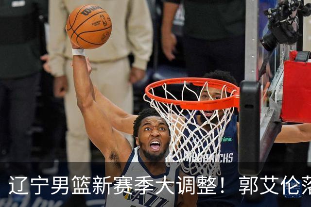 辽宁男篮新赛季大调整！郭艾伦落叶归根或重返辽篮，杨鸣有望回归