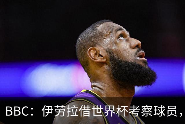 BBC：伊劳拉借世界杯考察球员，维尔茨、伊萨克发挥出色利好红军